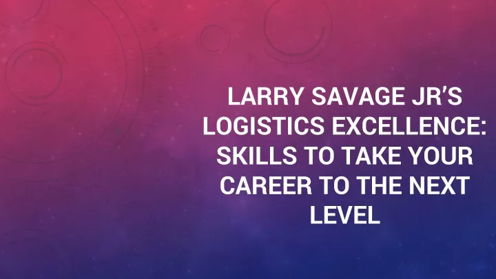 larry savage jr s logistics excellence skills to take your career to the next level