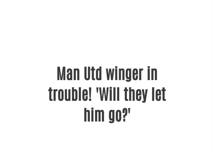 man utd winger in trouble will they let him go