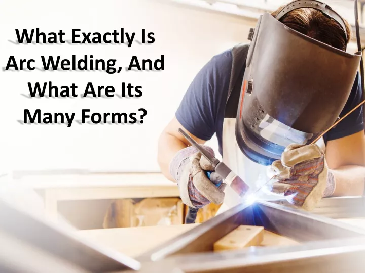 what exactly is arc welding and what are its many forms