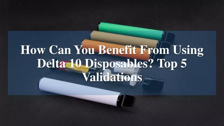 how can you benefit from using delta 10 disposables top 5 validations