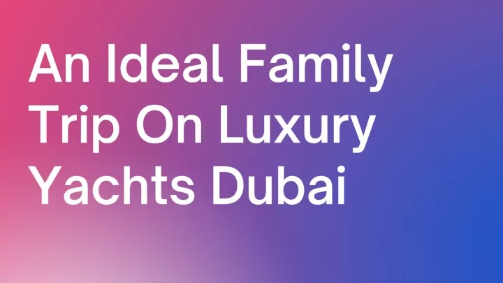 an ideal family trip on luxury yachts dubai