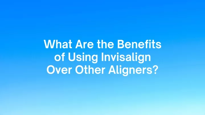 what are the benefits of using invisalign over