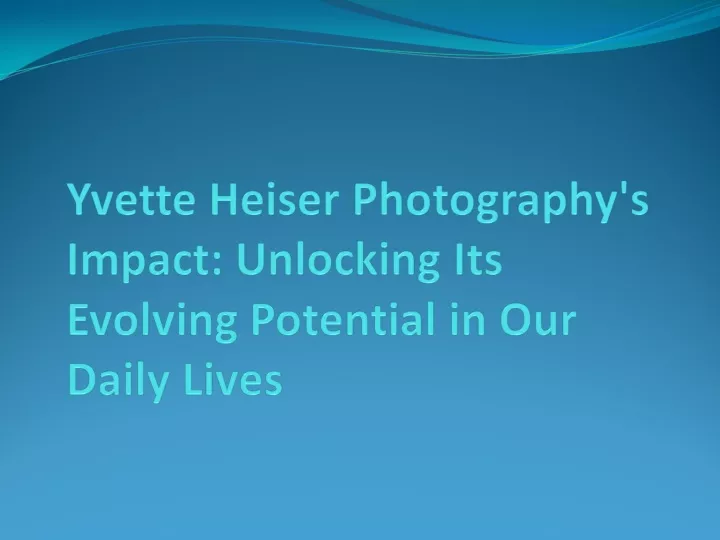 yvette heiser photography s impact unlocking its evolving potential in our daily lives